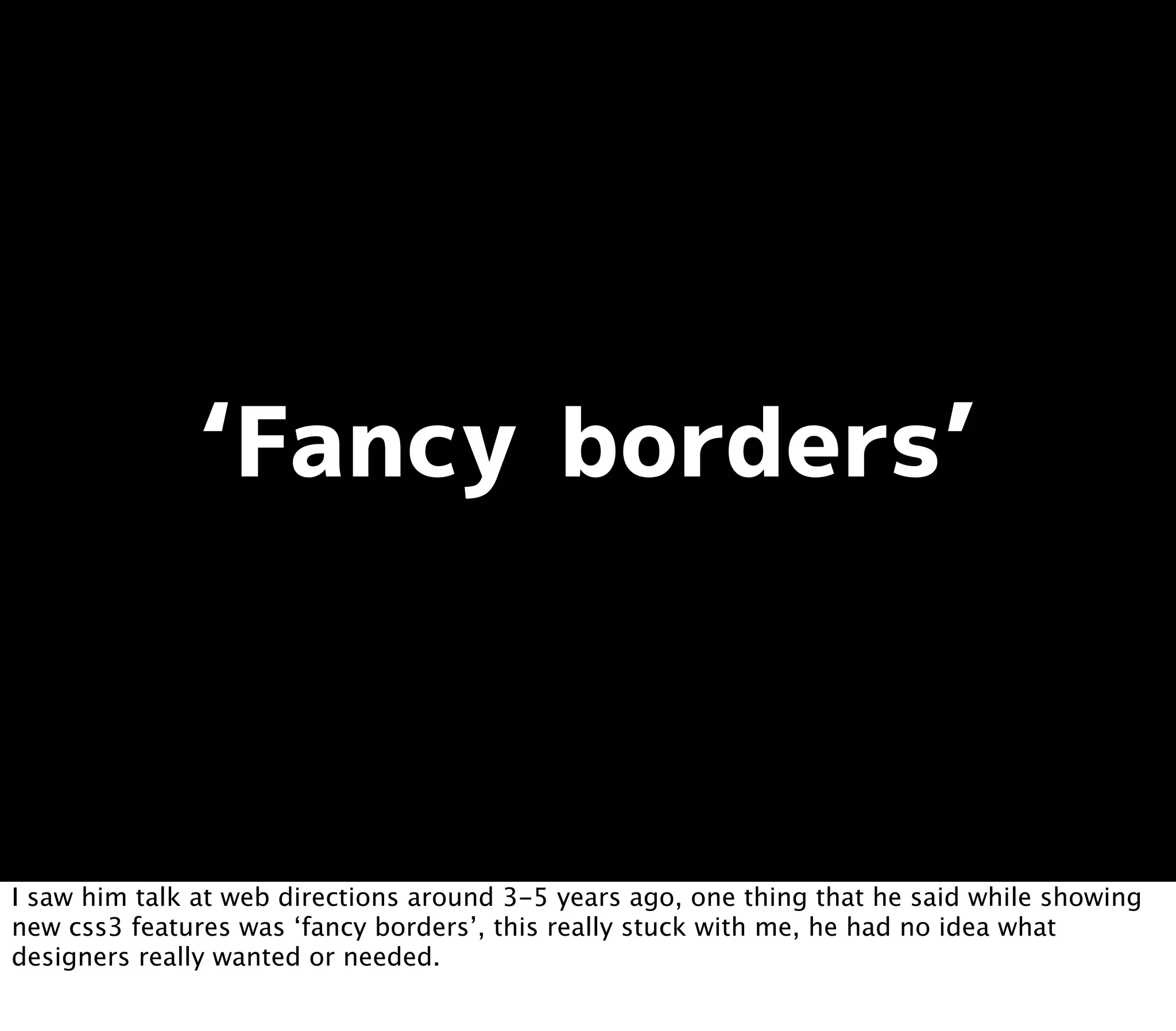I saw him talk at web directions around 3-5 years ago, one thing that he said while showing
new css3 features was ‘fancy borders’, this really stuck with me, he had no idea what
designers really wanted or needed.
 