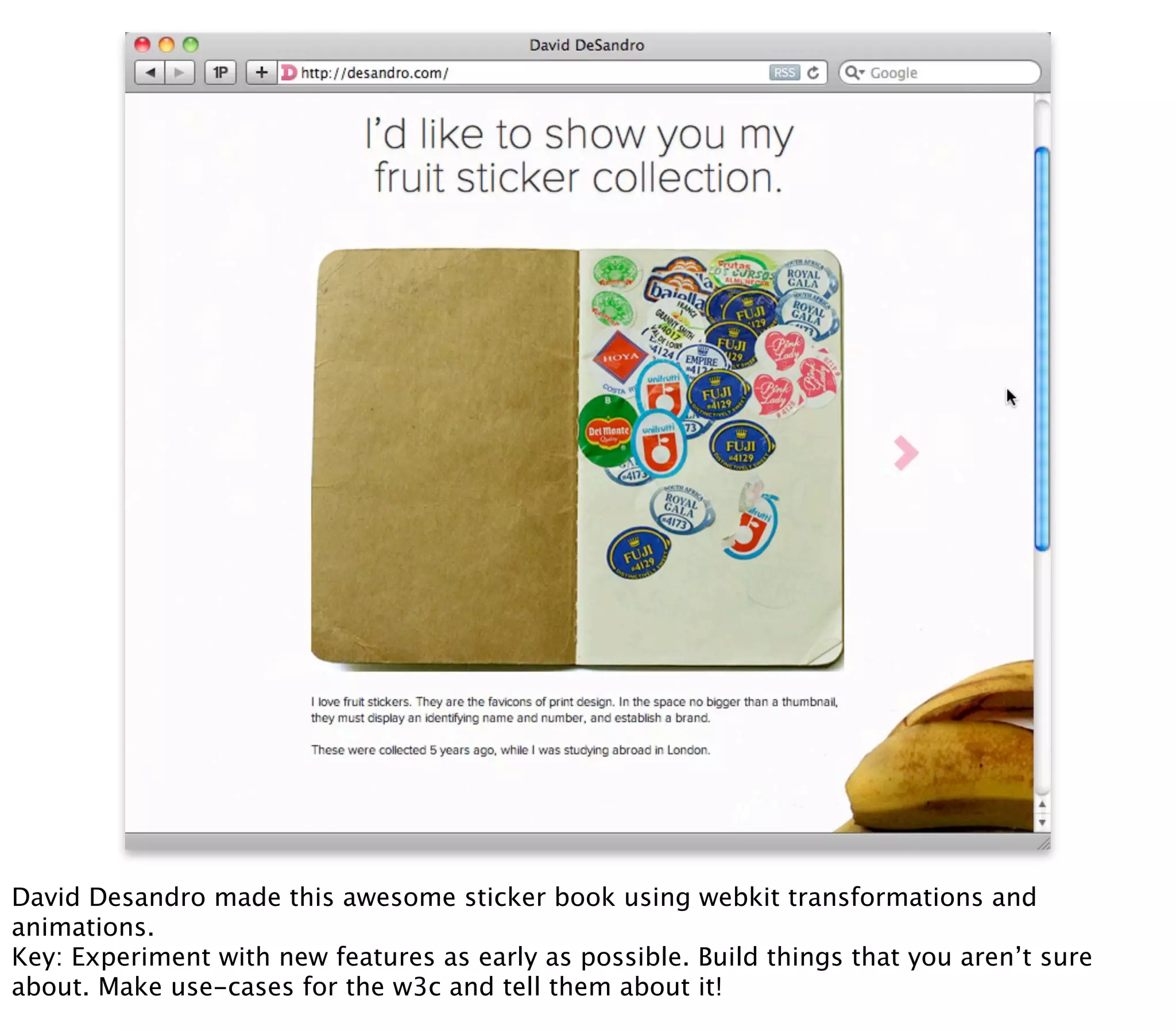 David Desandro made this awesome sticker book using webkit transformations and
animations.
Key: Experiment with new features as early as possible. Build things that you aren’t sure
about. Make use-cases for the w3c and tell them about it!
 