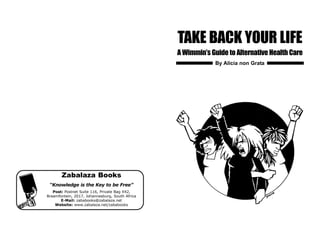 TAKE BACK YOUR LIFE
A Wimmin’s Guide to Alternative Health Care
Zabalaza Books
“Knowledge is the Key to be Free”
Post: Postnet Suite 116, Private Bag X42,
Braamfontein, 2017, Johannesburg, South Africa
E-Mail: zababooks@zabalaza.net
Website: www.zabalaza.net/zababooks
By Alicia non Grata
 