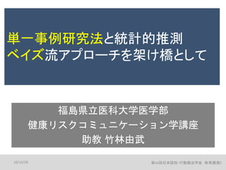 単一事例研究法と統計的推測
ベイズ流アプローチを架け橋として
福島県立医科大学医学部
健康リスクコミュニケーション学講座
助教 竹林由武
18/10/28 第44回日本認知・行動療法学会 教育講演5
 