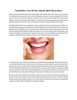 Take Better Care Of Your Mouth With These Ideas
Whenyouask people aboutdental care,mostpeople onlyknow the basics.But, when you are unaware
of what dental care truly entails, you can be setting yourself up for a number of problems. To find out
how to care for your teeth the right way, read this article. The way your toothbrush is held makes a
difference astohow effective yourbrushing is. You should hold it at an angle against your teeth. Move
the brush around in a circular manner. If you brush too hard, your gums will become irritated.
If sparkling white teeth from a toothpaste sounds too good to be true, that's because it is. While non-
prescriptionwhiteningpastesand rinses may remove light stains on the surface of teeth, they will not
produce the best possible results. Only your dentist can help you to achieve these results, often with
bleach.Sometimesbrushingandflossingisnotenough.If you are still having trouble with plaque, go to
the store and lookfor an antimicrobial mouthrinsetohelpyou.Use itaccordingto the directionsonthe
package to help finish off your dental care routine. You should notice an improvement.
If you think your teeth need to be whitened, you should schedule an appointment with your dentist.
Your dentist will advise you on how to brush and floss your teeth efficiently and recommend some
productsyou can use.Insome cases,havingyourteethcleanedby your dentist will be enough to make
themlookwhiter.Althoughtheyare veryhealthyforyour insides, acidic things like oranges and orange
juice can be brutal on your teeth. The acidic properties can wear away the vital layer of enamel on the
surface! Whenever you do enjoy foods high in acids, be sure and brush well as soon as possible.
Do not use the same toothbrush for months or years on end. You should never keep a toothbrush for
more than twoor three months.Evenif yourtoothbrushstill looksnew, the bristles could have already
become frayed.Anoldtoothbrushdoesn'tclean your teeth very effectively. Getting a new toothbrush
regularly can really make the difference in good oral hygiene.
 