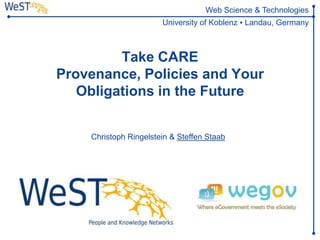 Web Science & Technologies
                                     University of Koblenz ▪ Landau, Germany



                Take CARE
       Provenance, Policies and Your
          Obligations in the Future
                 http://wegov-project.eu/index.php

             Christoph Ringelstein & Steffen Staab




WeST      Steffen Staab          1
          staab@uni-koblenz.de
 
