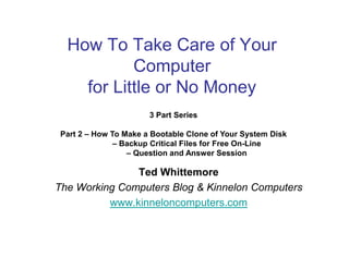 How To Take Care of Your
           Computer
    for Little or No Money
                       3 Part Series

 Part 2 – How To Make a Bootable Clone of Your System Disk
               – Backup Critical Files for Free On-Line
                  – Question and Answer Session

               Ted Whittemore
The Working Computers Blog & Kinnelon Computers
          www.kinneloncomputers.com
 