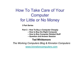 How To Take Care of Your
           Computer
    for Little or No Money
       3 Part Series

       Part 3 – How To Buy a Computer Cheaply
              – How to Buy the Right Computer
              – How to Buy Computer Related Stuff
              – Question and Answer Session
               Ted Whittemore
The Working Computers Blog & Kinnelon Computers
          www.kinneloncomputers.com
 