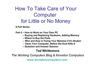 How To Take Care of Your
           Computer
    for Little or No Money
  6 Part Series

  Part 5 – How to Work on Your Own PC
         – Buying and Replacing Hardware, Adding Memory
         – Where to Buy the Parts
         - Who and How in Fixing Your Machine if It’s Broken
         - Clean Your Computer, Before the Dust Kills It
         – Question and Answer Session
               Ted Whittemore
The Working Computers Blog & Kinnelon Computers
          www.kinneloncomputers.com
 