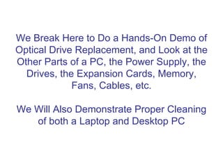 We Break Here to Do a Hands-On Demo of
Optical Drive Replacement, and Look at the
Other Parts of a PC, the Power Supply, the
  Drives, the Expansion Cards, Memory,
             Fans, Cables, etc.

We Will Also Demonstrate Proper Cleaning
   of both a Laptop and Desktop PC
 