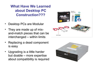 What Have We Learned
     about Desktop PC
      Construction???

• Desktop PCs are Modular
• They are made up of mix-
  and-match pieces that can be
  interchanged – within limits
• Replacing a dead component
  is easy
• Upgrading is a little harder
  but doable – more expertise
  about compatibility is required
 