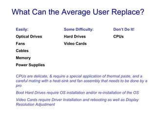 What Can the Average User Replace?

 Easily:                     Some Difficulty:             Don’t Do It!
 Optical Drives              Hard Drives                  CPUs
 Fans                        Video Cards
 Cables
 Memory
 Power Supplies

 CPUs are delicate, & require a special application of thermal paste, and a
 careful mating with a heat-sink and fan assembly that needs to be done by a
 pro
 Boot Hard Drives require OS installation and/or re-installation of the OS
 Video Cards require Driver Installation and rebooting as well as Display
 Resolution Adjustment
 