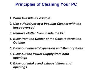 Principles of Cleaning Your PC


1. Work Outside if Possible
2. Use a Hairdryer or a Vacuum Cleaner with the
   hose reversed
3. Remove clutter from inside the PC
4. Blow from the Center of the Case towards the
   Outside
5. Blow out unused Expansion and Memory Slots
6. Blow out the Power Supply from both
   openings
7. Blow out intake and exhaust filters and
   openings
 