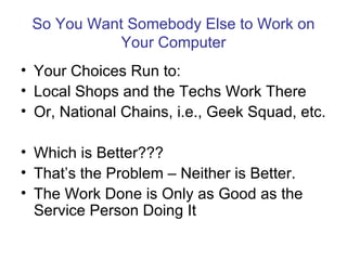 So You Want Somebody Else to Work on
            Your Computer
• Your Choices Run to:
• Local Shops and the Techs Work There
• Or, National Chains, i.e., Geek Squad, etc.

• Which is Better???
• That’s the Problem – Neither is Better.
• The Work Done is Only as Good as the
  Service Person Doing It
 