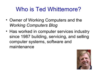 Who is Ted Whittemore?
• Owner of Working Computers and the
  Working Computers Blog
• Has worked in computer services industry
  since 1987 building, servicing, and selling
  computer systems, software and
  maintenance
 