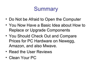 Summary
• Do Not be Afraid to Open the Computer
• You Now Have a Basic Idea about How to
  Replace or Upgrade Components
• You Should Check Out and Compare
  Prices for PC Hardware on Newegg,
  Amazon, and also Mwave.
• Read the User Reviews
• Clean Your PC
 