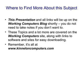 Where to Find More About this Subject

• This Presentation and all links will be up on the
  Working Computers Blog shortly – you do not
  need to take notes if you don’t want to.
• These Topics and a lot more are covered on the
  Working Computers site, along with links to
  software and sites for easy downloading.
• Remember, it’s all at
  www.kinneloncomputers.com
 