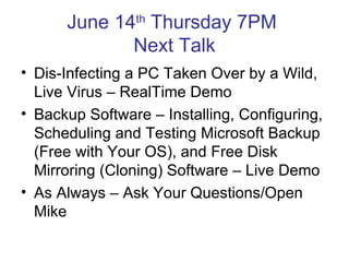 June 14th Thursday 7PM
             Next Talk
• Dis-Infecting a PC Taken Over by a Wild,
  Live Virus – RealTime Demo
• Backup Software – Installing, Configuring,
  Scheduling and Testing Microsoft Backup
  (Free with Your OS), and Free Disk
  Mirroring (Cloning) Software – Live Demo
• As Always – Ask Your Questions/Open
  Mike
 