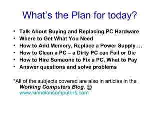 What’s the Plan for today?
•   Talk About Buying and Replacing PC Hardware
•   Where to Get What You Need
•   How to Add Memory, Replace a Power Supply …
•   How to Clean a PC – a Dirty PC can Fail or Die
•   How to Hire Someone to Fix a PC, What to Pay
•   Answer questions and solve problems

*All of the subjects covered are also in articles in the
  Working Computers Blog, @
  www.kinneloncomputers.com
 