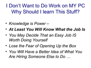 I Don’t Want to Do Work on MY PC
   Why Should I learn This Stuff?

• Knowledge is Power –
• At Least You Will Know What the Job Is
• You May Decide That an Easy Job IS
  Worth Doing Yourself
• Lose the Fear of Opening Up the Box
• You Will Have a Better Idea of What You
  Are Hiring Someone Else to Do …
 