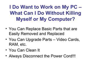 I Do Want to Work on My PC –
  What Can I Do Without Killing
     Myself or My Computer?
• You Can Replace Basic Parts that are
  Easily Removed and Replaced
• You Can Upgrade Parts – Video Cards,
  RAM, etc.
• You Can Clean It
• Always Disconnect the Power Cord!!!
 