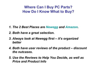 Where Can I Buy PC Parts?
         How Do I Know What to Buy?



1. The 2 Best Places are Newegg and Amazon.
2. Both have a great selection.
3. Always look at Newegg first – it’s organized
   better
4. Both have user reviews of the product – discount
   the nutcases.
5. Use the Reviews to Help You Decide, as well as
   Price and Product Info
 