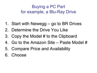 Buying a PC Part
         for example, a Blu-Ray Drive

1.   Start with Newegg – go to BR Drives
2.   Determine the Drive You Like
3.   Copy the Model # to the Clipboard
4.   Go to the Amazon Site – Paste Model #
5.   Compare Price and Availability
6.   Choose
 