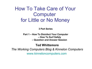 How To Take Care of Your Computer  for Little or No Money Ted Whittemore The Working Computers Blog & Kinnelon Computers www.kinneloncomputers.com   3 Part Series  Part 1 – How To Disinfect Your Computer  –  How To Surf Safely –  Question and Answer Session 