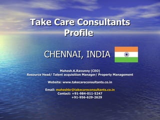 Take Care Consultants Profile CHENNAI, INDIA  Mahesh.K.Ravunny (CEO) Resource Head/ Talent acquisition Manager/ Property Management Website: www.takecareconsultants.co.in Email:  [email_address] Contact: +91-984-011-5247 +91-956-629-2629 