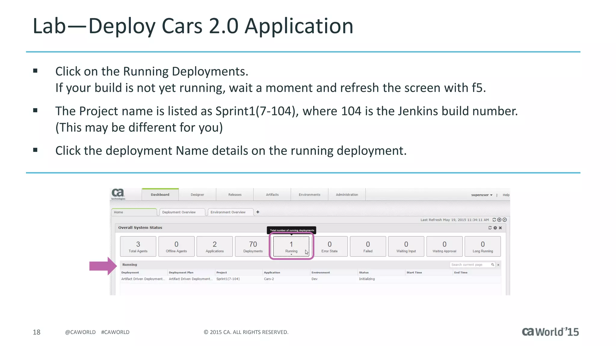 18 © 2015 CA. ALL RIGHTS RESERVED.@CAWORLD #CAWORLD
Lab – Deploy Cars 2.0 Application
 Click on the Running Deployments.
If your build is not yet running, wait a moment and refresh the screen with f5.
 The Project name is listed as Sprint1(7-104), where 104 is the Jenkins build number.
(This may be different for you)
 Click the deployment Name details on the running deployment.
 