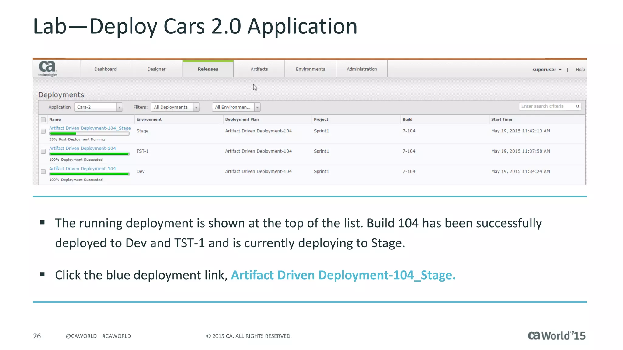 26 © 2015 CA. ALL RIGHTS RESERVED.@CAWORLD #CAWORLD
Lab – Deploy Cars 2.0 Application
 The Running deployment is shown at the top of the list. Build 104 has been successfully
deployed to Dev and TST-1 and is currently deploying to Stage.
 Click the Blue deployment link, Artifact Driven Deployment-104_Stage.
 