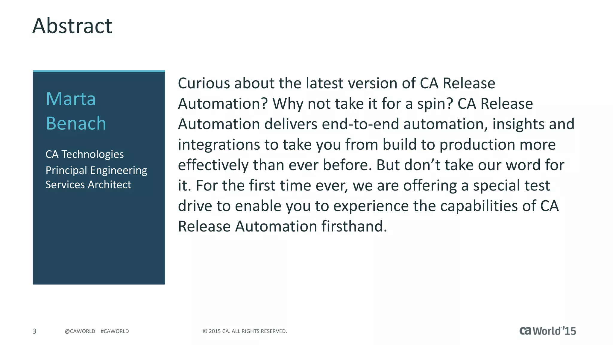 3 © 2015 CA. ALL RIGHTS RESERVED.@CAWORLD #CAWORLD
Abstract
Curious about the latest version of CA Release
Automation? Why not take it for a spin? CA Release
Automation delivers end-to-end automation, insights and
integrations to take you from build to production more
effectively than ever before. But don’t take our word for
it. For the first time ever, we are offering a special test
drive to enable you to experience the capabilities of CA
Release Automation firsthand.
Marta
Benach
CA Technologies
Principal Engineering
Services Architect
 
