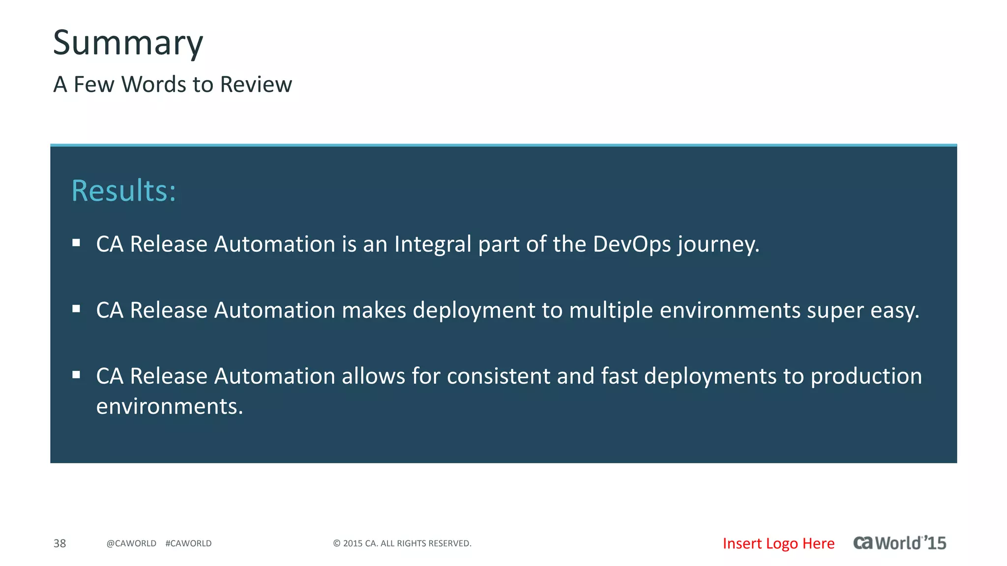 38 © 2015 CA. ALL RIGHTS RESERVED.@CAWORLD #CAWORLD
Results
• CA Release Automation is an Integral part of the DevOps journey
• CA Release Automation makes deployment to multiple environments super easy
• CA Release Automation allows for consistent and fast deployments to production
environments
Summary
A Few Words to Review
Insert Logo Here
 