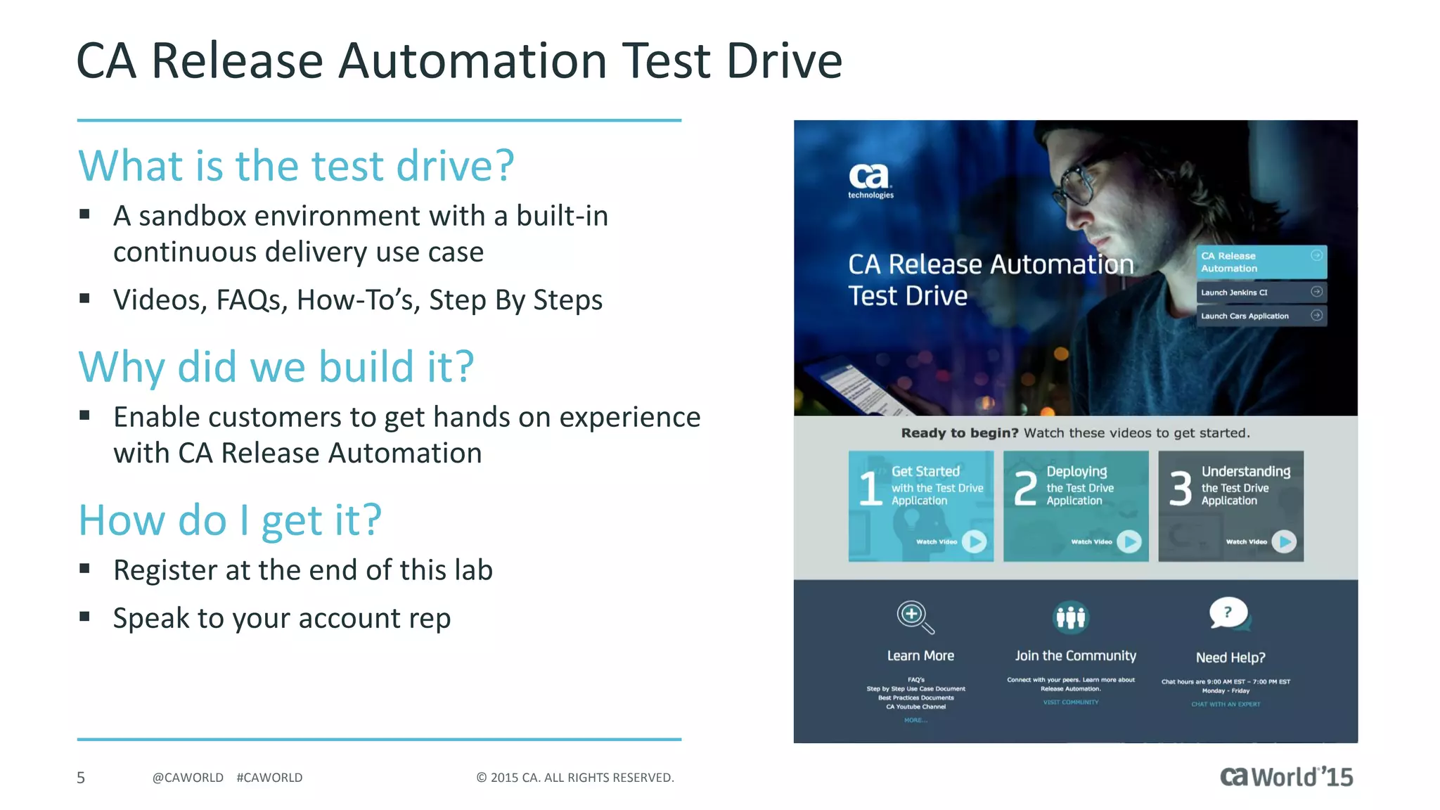 5 © 2015 CA. ALL RIGHTS RESERVED.@CAWORLD #CAWORLD
CA Release Automation Test Drive
What is the test drive?
 A sandbox environment with a built-in
Continuous Delivery Use Case
 Videos, FAQs, How-To’s, Step By Steps
Why did we build it?
 Enable customers to get hands on
experience with CA Release Automation
How do I get it?
 Register at the end of this lab
 Speak to your account rep
 