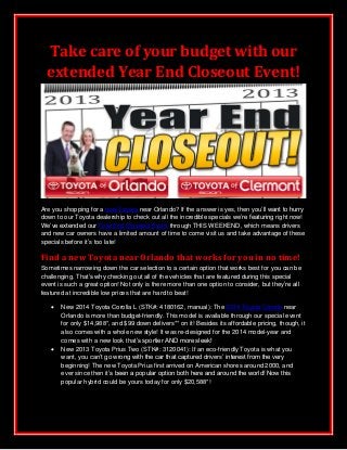 Take care of your budget with our
extended Year End Closeout Event!

Are you shopping for a new Toyota near Orlando? If the answer is yes, then you’ll want to hurry
down to our Toyota dealership to check out all the incredible specials we’re featuring right now!
We’ve extended our Year End Closeout Event through THIS WEEKEND, which means drivers
and new car owners have a limited amount of time to come visit us and take advantage of these
specials before it’s too late!

Find a new Toyota near Orlando that works for you in no time!
Sometimes narrowing down the car selection to a certain option that works best for you can be
challenging. That’s why checking out all of the vehicles that are featured during this special
event is such a great option! Not only is there more than one option to consider, but they’re all
featured at incredible low prices that are hard to beat!




New 2014 Toyota Corolla L (STK#: 4180162, manual): The 2014 Toyota Corolla near
Orlando is more than budget-friendly. This model is available through our special event
for only $14,988*, and $99 down delivers** on it! Besides its affordable pricing, though, it
also comes with a whole new style! It was re-designed for the 2014 model-year and
comes with a new look that’s sportier AND more sleek!
New 2013 Toyota Prius Two (STK#: 3120041): If an eco-friendly Toyota is what you
want, you can’t go wrong with the car that captured drivers’ interest from the very
beginning! The new Toyota Prius first arrived on American shores around 2000, and
ever since then it’s been a popular option both here and around the world! Now this
popular hybrid could be yours today for only $20,588*!

 