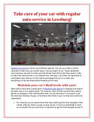 Take care of your car with regular
auto service in Leesburg!

Regular auto service involves many different aspects. Are you up to date on what’s
required to make sure your vehicle stays in tip-top shape? At our Toyota dealership
near Leesburg, we want to make sure that drivers have all the tools they need in order
to make sure each journey is a successful one. One way a car owner can get peace of
mind before they head out on the road is by bringing their car in to make sure
everything is in tip-top shape before heading out the road.

Maintain your car’s fluid levels with ease!
Most drivers know about certain parts of important auto service in Leesburg that need to
be taken care of on a regular basis. For instance, many drivers know that they need to
get the oil changed in their vehicle pretty often. Do you know why it’s important to get
this fluid level checked, though, or that there other fluids in your car that also need to be
maintained?


Oil: Chances are car owners know that they need to get this fluid changed in their
vehicle. After all, there’s usually a handy sticker on the front windshield to serve
as a reminder! Do you know why it’s important to get this fluid changed as part of

 