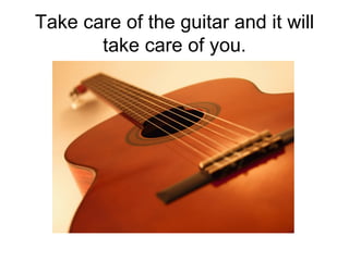 Take care of the guitar and it will take care of you. 