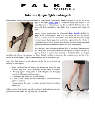 Take care tips for tights and lingerie
Cool designer lingerie is one thing cherished by every woman. With market flooded with choices you get the various
                                         types to buy tights(Panty kopen in Dutch) and panties from simple, to low
                                         waist, bloomers, G strings, thongs and the bikini briefs. Not to mention that
                                         along with design and pattern what differs here is material with which it is
                                         made.

                                         Many a times it happens that you tights order (Panty bestellen in Dutch)or
                                         bought a fine design lingerie, worn it to look special and next day you are
                                         shocked to see the rashes on your sensitive parts. Sometimes this initial allergy
                                         is to such extent that you possibly have to take a prescription for vulvular or
                                         vaginal infection. If one is already going through a typical infection as thrush
                                         (yeast infection) then the situation worsens with more inflammation.

                                         So is that every panty gives you an allergy? Well of course not. Doctors suggest
                                         that cotton is the most harmless material as compared to synthetic like latex or
                                         spardex. Cotton or cotton blend material is breathable fabric and imparts
durability and softness with moisture free factor. Though it will not be just to say that synthetic panties are bad as they
provide seamless support. They wick away moisture and are a quick dry type.

Apart from these there are a few take care tips for the best protection and
handling of your lingerie:

     Keep a separate box for lingerie and hosiery you require for your
      sensitive body areas. Cover it with paper or fabric if kept in wardrobe.
     Washing requires being gentle in mild detergents and thoroughly
      rinsed. Avoid washing machines wash.
     Avoid bleach and deodorants on panty fabrics.
     A soak in white vinegar and rinsed thoroughly is effective to remove
      germs or microbes.
     Always change the undies overnight. A healthy habit is to change
      twice a day.

Taking care the best possible way of your lingerie and undergarments save
you from infection trouble and also keep you looking good.
 
