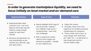 ● Hyperlocal helps foster
customer trust - but must
balance with scale required
(need to create enough
supply for each local
market)
● Dynamics and personas can
vary dramatically across
markets (e.g. ethnicity, age,
and value prop!)
In order to generate marketplace liquidity, we need to
focus initially on local market and on-demand care
Hyperlocalization Type of Care Channels
● Follow the money!
● Ironically, home care is too
expensive for families but poorly
compensated for caregivers
● There is little cost to save, so
must charge more (and have
the “right” to) → on demand is a
big enough pain point to
warrant higher wage
● Heavily debated which type of
care to provide: medical /
non-medical / high-touch /
companionship - each with
own challenges
● With a hyperlocal market,
need as much supply and
demand as possible → landed
on non-medical care
 