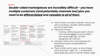 Double-sided marketplaces are incredibly difficult - you have
multiple customers (and potentially channels too) plus you
need to be differentiated and valuable to all of them
● Had to hone-in on each customer, ensure we
were providing a valuable, differentiated
service to both sides
● Follow the money!
○ Training, while a big pain point, did not
have enough ability to pay (not B2B -
low margin agencies, nor B2C -
caregivers can’t afford!)
● Ironically, home care is too expensive for
families but poorly compensated for
caregivers
● There is little cost to save, so must charge
more (and have “right” to) → on demand is
big enough pain point to warrant higher wage
 