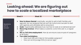 ● How to phase channel: eventually, we plan to sell to both families and
agencies, but we recognize that we can’t do it all at once (we plan to start
with agencies and ultimately sell to consumers)
● Scale: Hyperlocality addresses trust, but how to scale an on demand service?
● Recurring revenue: What makes a customer a one-time user vs. a regular
user?
● W2 vs. full-time employment: How do we ensure a secure pool of caregivers
at all times?
● Two sided marketplace:
○ How much $$$ will it take to find suitable caregivers?
○ How can we encourage HCAs to use our app?
Looking ahead: We are figuring out
how to scale a localized marketplace
Questions
left to
answer:
Week 9 Week 10 Beyond
 