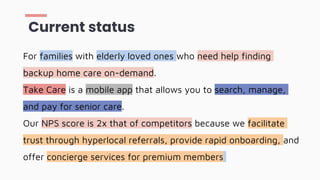 For families with elderly loved ones who need help finding
backup home care on-demand.
Take Care is a mobile app that allows you to search, manage,
and pay for senior care.
Our NPS score is 2x that of competitors because we facilitate
trust through hyperlocal referrals, provide rapid onboarding, and
offer concierge services for premium members
Current status
 