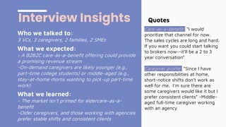 Who we talked to:
3 VCs, 3 caregivers, 2 families, 2 SMEs
What we expected:
- A B2B2C care-as-a-benefit offering could provide
a promising revenue stream
-On-demand caregivers are likely younger (e.g.,
part-time college students) or middle-aged (e.g.,
stay-at-home moms wanting to pick-up part-time
work)
What we learned:
- The market isn’t primed for eldercare-as-a-
benefit
-Older caregivers, and those working with agencies
prefer stable shifts and consistent clients
Interview Insights Quotes
Care-as-a-benefit: “I would
prioritize that channel for now.
The sales cycles are long and hard.
If you want you could start talking
to brokers now--it’ll be a 2 to 3
year conversation”
Caregiver profile: “Since I have
other responsibilities at home,
short-notice shifts don’t work as
well for me. I’m sure there are
some caregivers would like it but I
prefer consistent clients” -Middle-
aged full-time caregiver working
with an agency
 