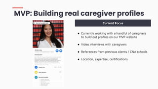 MVP: Building real caregiver profiles
● Currently working with a handful of caregivers
to build out profiles on our MVP website
● Video interviews with caregivers
● References from previous clients / CNA schools
● Location, expertise, certifications
Current Focus
 