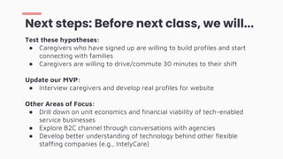 Test these hypotheses:
● Caregivers who have signed up are willing to build profiles and start
connecting with families
● Caregivers are willing to drive/commute 30 minutes to their shift
Update our MVP:
● Interview caregivers and develop real profiles for website
Other Areas of Focus:
● Drill down on unit economics and financial viability of tech-enabled
service businesses
● Explore B2C channel through conversations with agencies
● Develop better understanding of technology behind other flexible
staffing companies (e.g., IntelyCare)
Next steps: Before next class, we will...
 