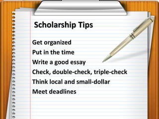 Scholarship Tips 
Get organized 
Put in the time 
Write a good essay 
Check, double-check, triple-check 
Think local and small-dollar 
Meet deadlines 
 