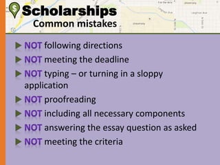 $ Scholarships 
Common mistakes 
following directions 
meeting the deadline 
typing – or turning in a sloppy 
application 
proofreading 
including all necessary components 
answering the essay question as asked 
meeting the criteria 
 