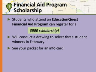 Financial Aid Program 
Scholarship 
! 
 Students who attend an EducationQuest 
Financial Aid Program can register for a 
$500 scholarship! 
 Will conduct a drawing to select three student 
winners in February 
 See your packet for an info card 
 