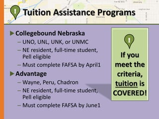 Tuition Assistance Programs 
Collegebound Nebraska 
– UNO, UNL, UNK, or UNMC 
– NE resident, full-time student, 
Pell eligible 
– Must complete FAFSA by April1 
Advantage 
– Wayne, Peru, Chadron 
– NE resident, full-time student, 
Pell eligible 
– Must complete FAFSA by June1 
! 
If you 
meet the 
criteria, 
tuition is 
COVERED! 
! 
 