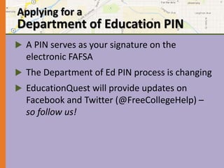 Applying for a 
Department of Education PIN 
 A PIN serves as your signature on the 
electronic FAFSA 
 The Department of Ed PIN process is changing 
 EducationQuest will provide updates on 
Facebook and Twitter (@FreeCollegeHelp) – 
so follow us! 
 