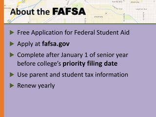 About the FAFSA 
 Free Application for Federal Student Aid 
 Apply at fafsa.gov 
 Complete after January 1 of senior year 
before college’s priority filing date 
 Use parent and student tax information 
 Renew yearly 
 
