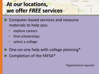 At our locations, 
we offer FREE services 
 Computer-based services and resource 
materials to help you: 
• explore careers 
• find scholarships 
• select a college 
 One-on-one help with college planning* 
 Completion of the FAFSA* 
*Appointment required 
 
