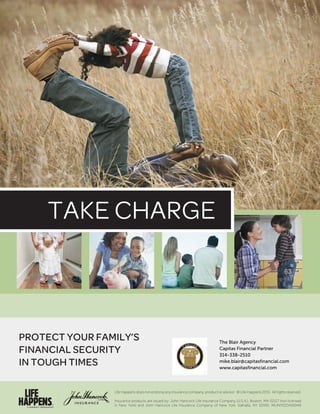 TAKE CHARGE
PROTECT YOUR FAMILY’S
FINANCIAL SECURITY
IN TOUGH TIMES
Life Happens does not endorse any insurance company, product or advisor. © Life Happens 2015. All rights reserved.
Insurance products are issued by: John Hancock Life Insurance Company (U.S.A.), Boston, MA 02117 (not licensed
in New York) and John Hancock Life Insurance Company of New York, Valhalla, NY 10595. MLINY020416049
The Blair Agency
Capitas Financial Partner
314-338-2510
mike.blair@capitasfinancial.com
www.capitasfinancial.com
 