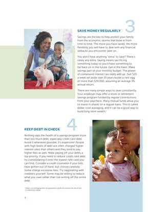 3SAVE MONEY REGULARLY
Savings are the key to help protect your family
from the economic storms that blow in from
time to time. The more you have saved, the more
flexibility you will have to deal with any financial
setbacks you encounter later on.
You don’t have anything “extra” to save? There’s
rarely any extra. Saving means sacrificing
something today so you’ll have something to
fall back on in the future. Get in the habit. Make
savings part of your monthly budget. The power
of compound interest can really add up. Just $25
a week set aside over 15 years builds a nest egg
of more than $29,000, assuming an average 5%
annual return.
There are many simple ways to save consistently.
Your employer may offer a stock or retirement
savings program funded by regular contributions
from your paycheck. Many mutual funds allow you
to invest in shares on a regular basis. This is called
dollar-cost averaging, and it can be a good way to
build long-term wealth.1
4
1 Dollar-cost averaging does not guarantee a profit nor remove the risk of loss
in a declining market.
4
KEEP DEBT IN CHECK
Nothing saps the health of a savings program more
than too much debt, especially credit card debt.
Avoid it whenever possible. It’s expensive! People
with high levels of debt are often charged higher
interest rates than others and they tend to pay
higher fees as well. Make paying off your debts a
top priority. If you need to reduce credit card debt,
try consolidating it onto the lowest-rate card you
can find. Consider a credit counselor if your bills
have gotten out of hand, but choose carefully.
Some charge excessive fees. Try negotiating with
creditors yourself. Some may be willing to reduce
what you owe rather than risk writing off the entire
debt.
 